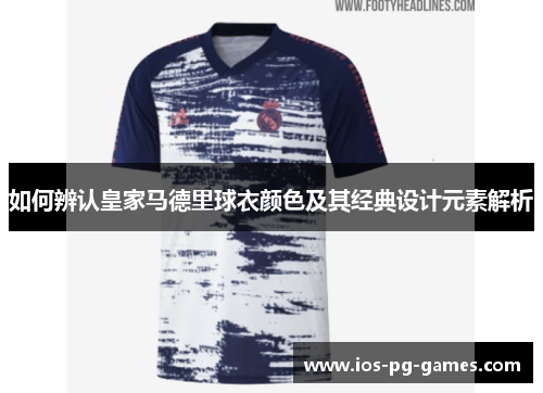 如何辨认皇家马德里球衣颜色及其经典设计元素解析 如何辨认皇家马德里球衣颜色及其经典设计元素解析