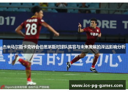 杰米马尔斯卡克转会伯恩茅斯对球队阵容与未来发展的深远影响分析 杰米马尔斯卡克转会伯恩茅斯对球队阵容与未来发展的深远影响分析