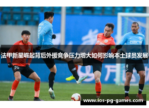 法甲新星崛起背后外援竞争压力增大如何影响本土球员发展 法甲新星崛起背后外援竞争压力增大如何影响本土球员发展