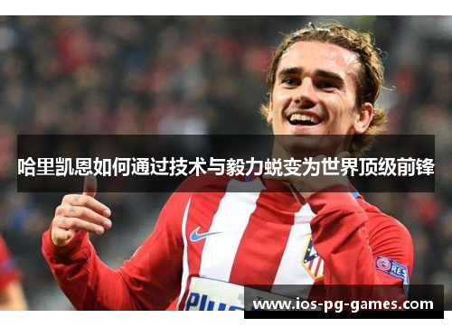 哈里凯恩如何通过技术与毅力蜕变为世界顶级前锋 哈里凯恩如何通过技术与毅力蜕变为世界顶级前锋