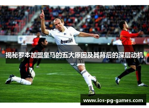 揭秘罗本加盟皇马的五大原因及其背后的深层动机 揭秘罗本加盟皇马的五大原因及其背后的深层动机