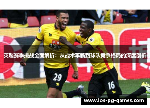 英超赛季挑战全面解析:从战术革新到球队竞争格局的深度剖析 英超赛季挑战全面解析:从战术革新到球队竞争格局的深度剖析