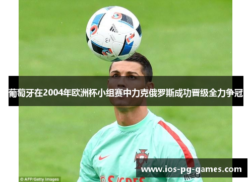 葡萄牙在2004年欧洲杯小组赛中力克俄罗斯成功晋级全力争冠 葡萄牙在2004年欧洲杯小组赛中力克俄罗斯成功晋级全力争冠